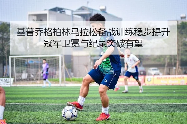 基普乔格柏林马拉松备战训练稳步提升 冠军卫冕与纪录突破有望